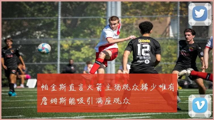 帕金斯直言火箭主场观众稀少唯有詹姆斯能吸引满座观众