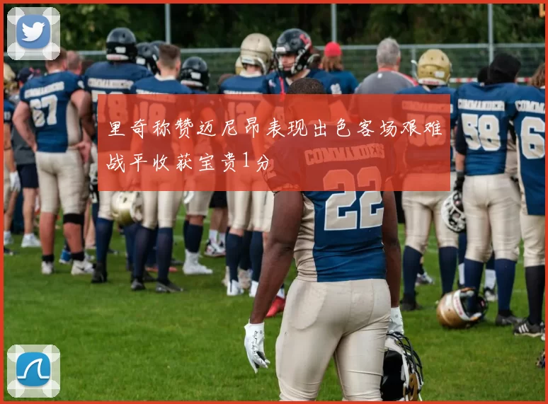 里奇称赞迈尼昂表现出色客场艰难战平收获宝贵1分