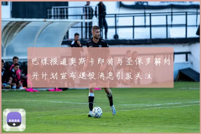 巴媒报道奥斯卡即将与圣保罗解约并计划宣布退役消息引发关注