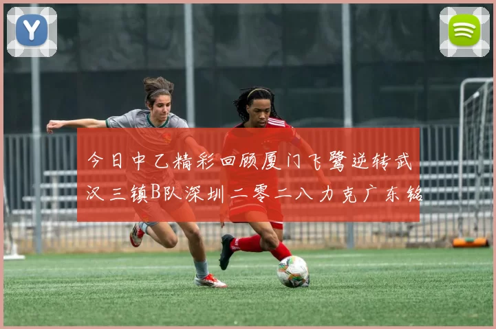 今日中乙精彩回顾厦门飞鹭逆转武汉三镇B队深圳二零二八力克广东铭途
