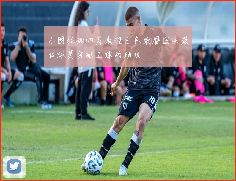 小图拉姆四月表现出色荣膺国米最佳球员贡献五球两助攻