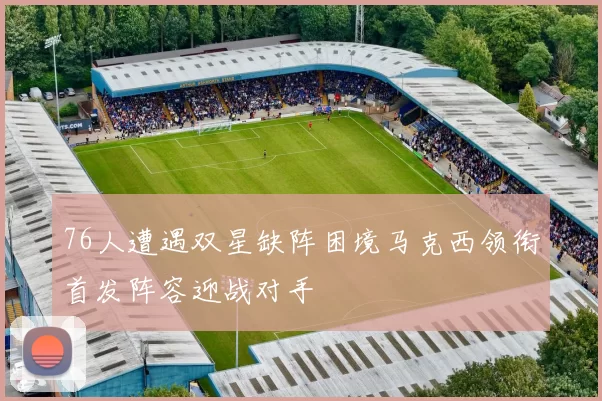 76人遭遇双星缺阵困境马克西领衔首发阵容迎战对手