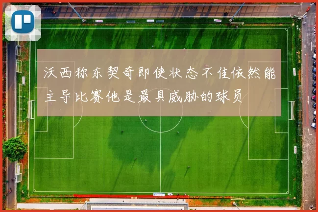 沃西称东契奇即使状态不佳依然能主导比赛他是最具威胁的球员