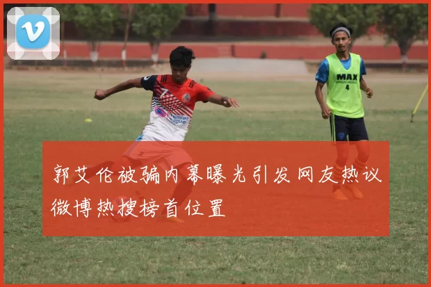 郭艾伦被骗内幕曝光引发网友热议微博热搜榜首位置