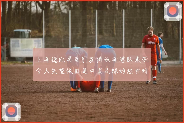 上海德比再度引发热议海港队表现令人失望依旧是中国足球的经典对决