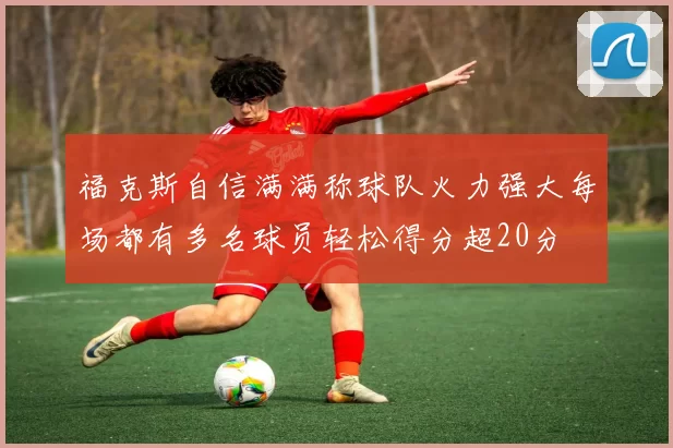 福克斯自信满满称球队火力强大每场都有多名球员轻松得分超20分