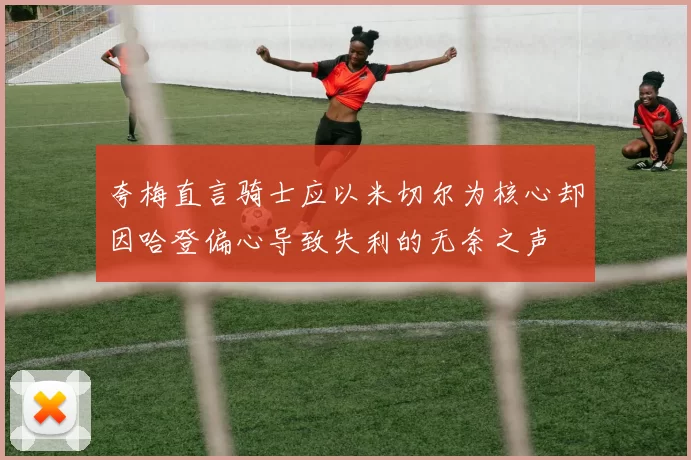 夸梅直言骑士应以米切尔为核心却因哈登偏心导致失利的无奈之声