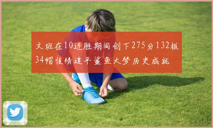 文班在10连胜期间创下275分132板34帽佳绩追平鲨鱼大梦历史成就