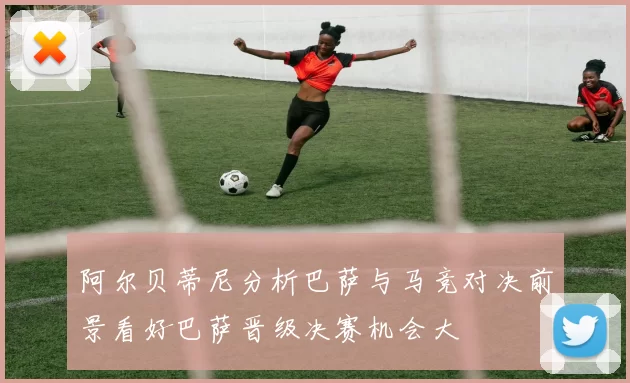 阿尔贝蒂尼分析巴萨与马竞对决前景看好巴萨晋级决赛机会大